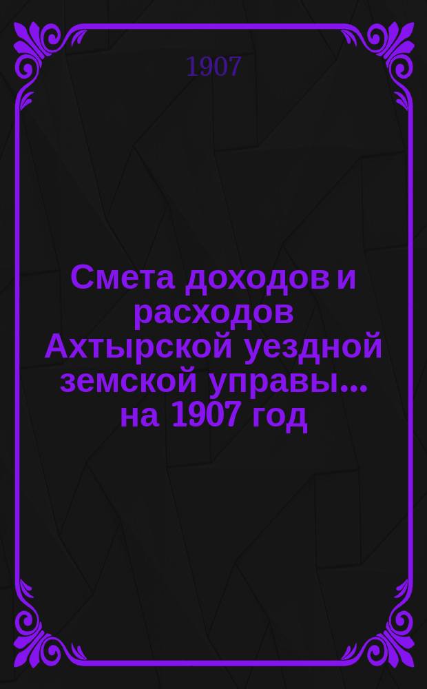 Смета доходов и расходов Ахтырской уездной земской управы... на 1907 год
