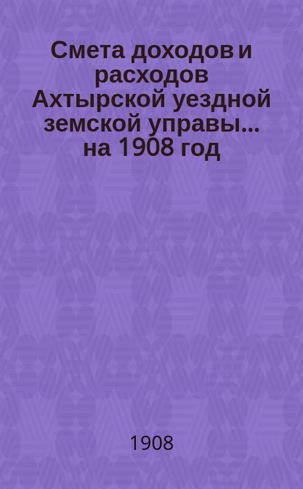 Смета доходов и расходов Ахтырской уездной земской управы... на 1908 год