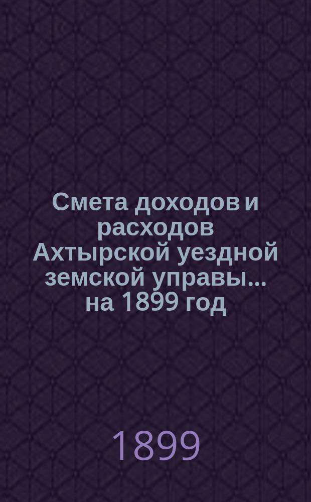 Смета доходов и расходов Ахтырской уездной земской управы... на 1899 год