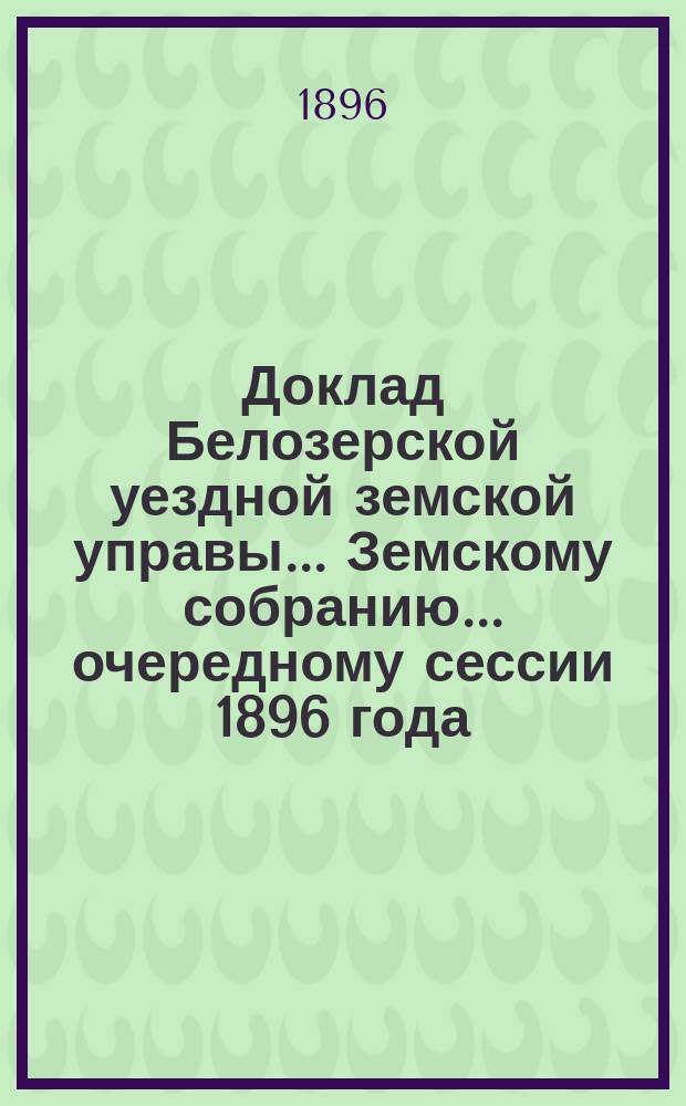 Доклад Белозерской уездной земской управы... Земскому собранию... ... очередному сессии 1896 года : По сооружению новых путей в уезде и капитальному ремонту полотна дороги по Тихвинскому и Надпорожскому трактам за счет дорожного капитала, образовавшегося по закону 1 июня 1895 года