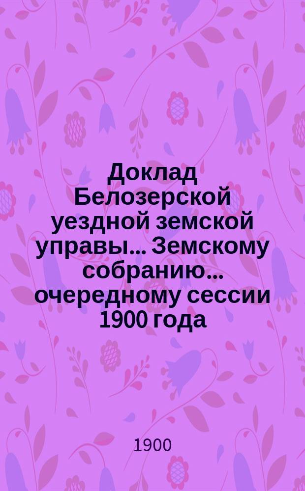 Доклад Белозерской уездной земской управы... Земскому собранию... ... очередному сессии 1900 года : По отчету о денежных суммах за 1899 год