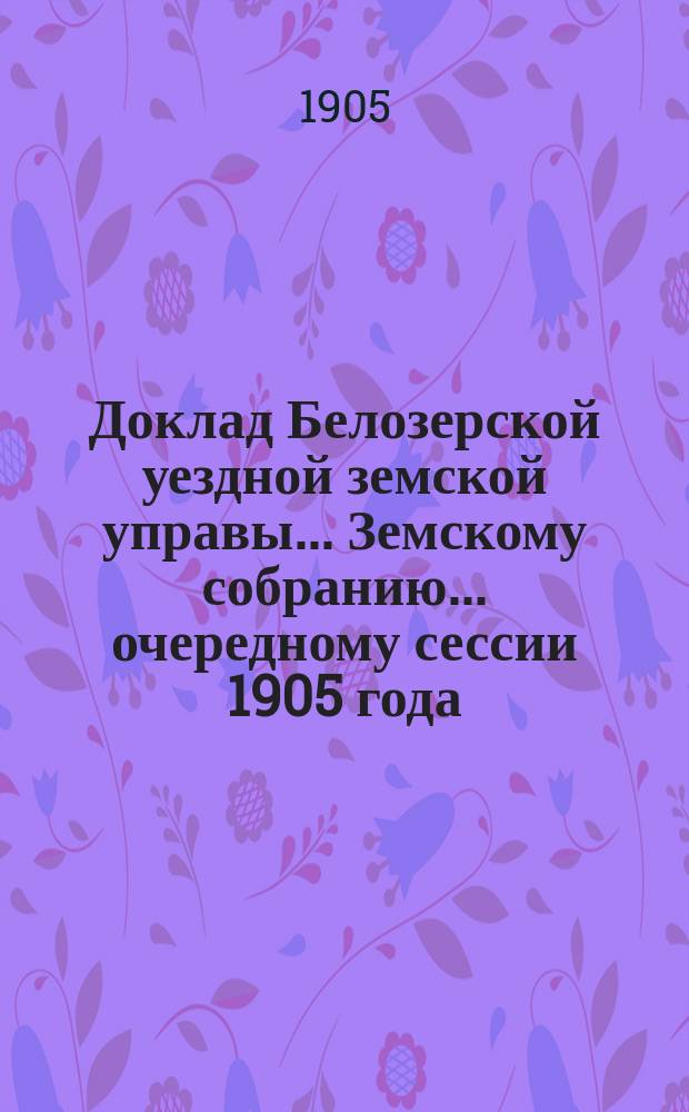 Доклад Белозерской уездной земской управы... Земскому собранию... ... очередному сессии 1905 года : О дорожных сооружениях за счет специального дорожного капитала