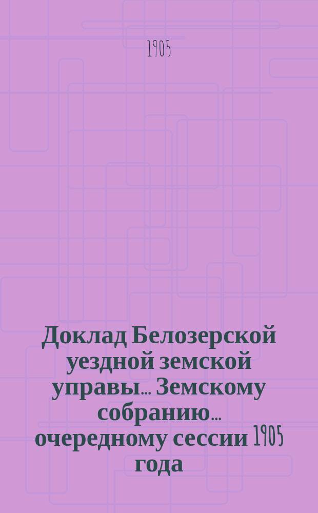 Доклад Белозерской уездной земской управы... Земскому собранию... ... очередному сессии 1905 года : О ходе взаимного земского страхования в Белозерском уезде за 1904 год и за 1905 год по 1-е сентября