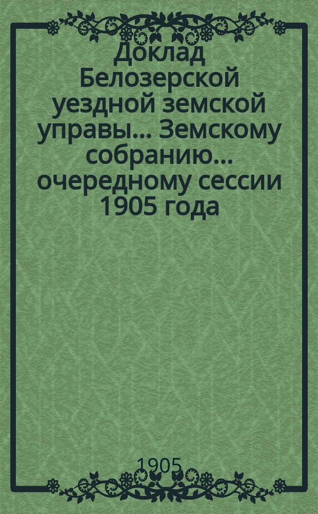 Доклад Белозерской уездной земской управы... Земскому собранию... ... очередному сессии 1905 года : Об отмене Губернским по земским и городским делам присутствием некоторых постановлений чрезвычайного Земского собрания 14 марта 1905 года