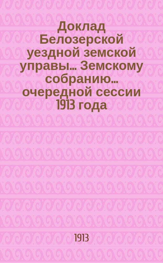 Доклад Белозерской уездной земской управы... Земскому собранию... ... очередной сессии 1913 года : О ходе взаимного земского страхования в Белозерском уезде за 1912 год и за 1913 г. по 1 сентября