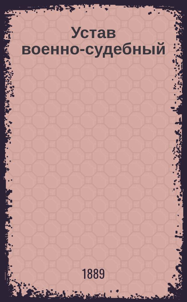 Устав военно-судебный (I, II, III и IV разделы, высочайше утвержденные 8 марта 1883 г., 13 марта 1884 г. и 9 июля 1885 г.), разъясненный и дополненный мотивами, послужившими его основанием и вызвавшими его последующие изменения, всеми позднейшими узаконениями, решениями Главного военного суда, приказами по Военному ведомству и циркулярами Главного штаба с 1867 года по 1 января 1889 года