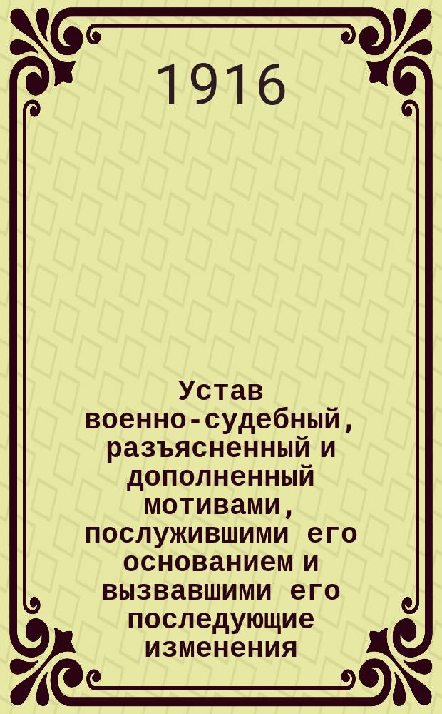 Устав военно-судебный, разъясненный и дополненный мотивами, послужившими его основанием и вызвавшими его последующие изменения, всеми позднейшими узаконениями, решениями Главного военного суда, приказами по Военному ведомству и циркулярами Главного штаба по 15 апреля 1916 года : С прил. алф. указателя