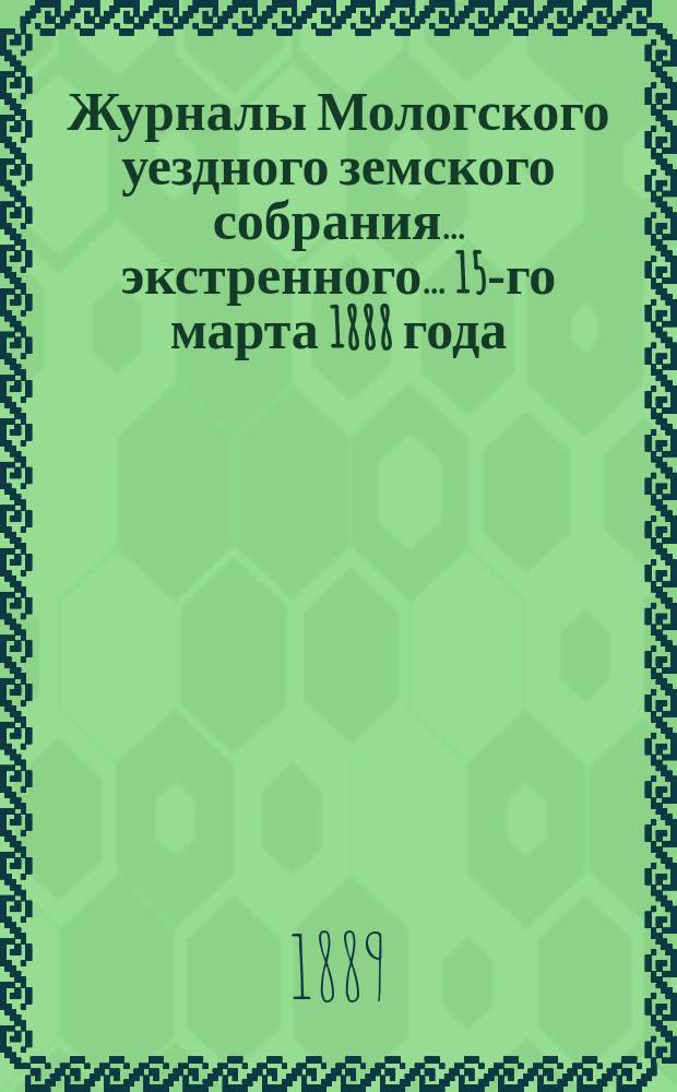 Журналы Мологского уездного земского собрания... экстренного... 15-го марта 1888 года