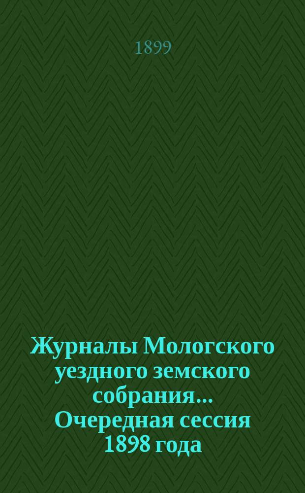 Журналы Мологского уездного земского собрания... Очередная сессия 1898 года : Очередная сессия 1898 года ; [Чрезвычайное собрание 20 декабря 1898 года]