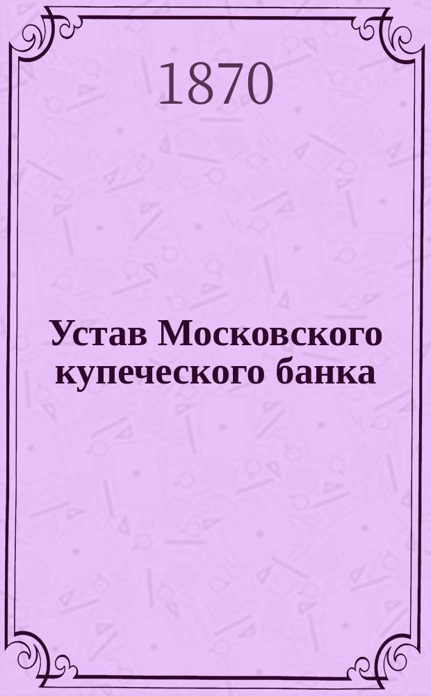 Устав Московского купеческого банка : Утв. 1 июня 1866 г.
