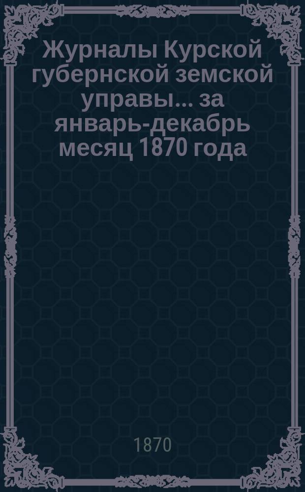 Журналы Курской губернской земской управы... ... за январь-декабрь месяц 1870 года