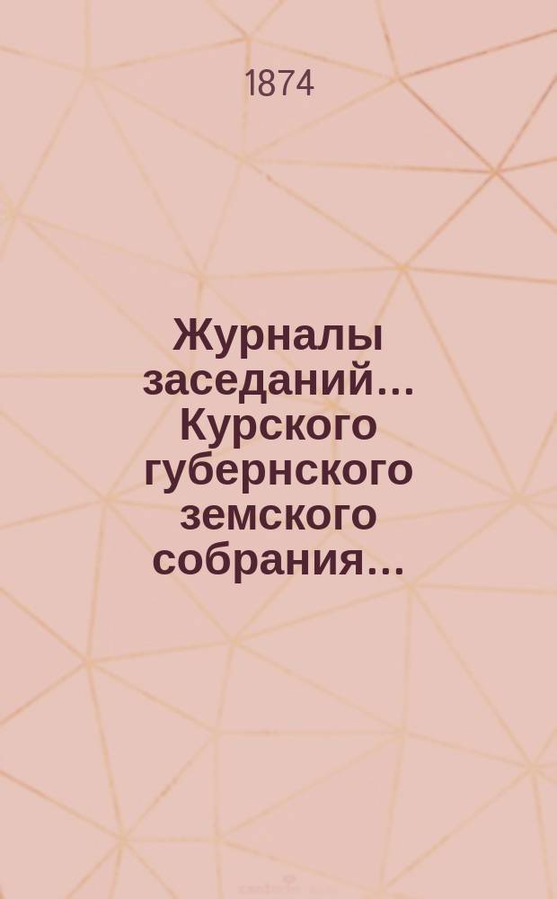 Журналы заседаний... Курского губернского земского собрания.. : С прил. IX очередного [4-15 декабря] 1873 года