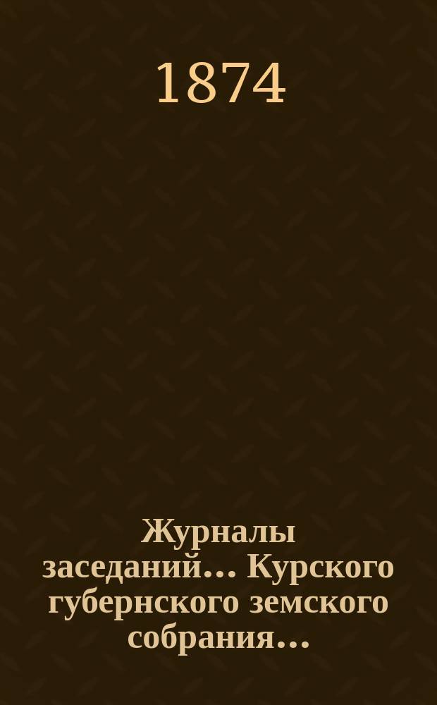 Журналы заседаний... Курского губернского земского собрания.. : С прил. экстренного... 2-го, 3-го и 4-го мая 1874 года