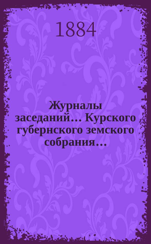 Журналы заседаний... Курского губернского земского собрания.. : С прил. XIX очередного... с 7-го по 17-е января 1884 года