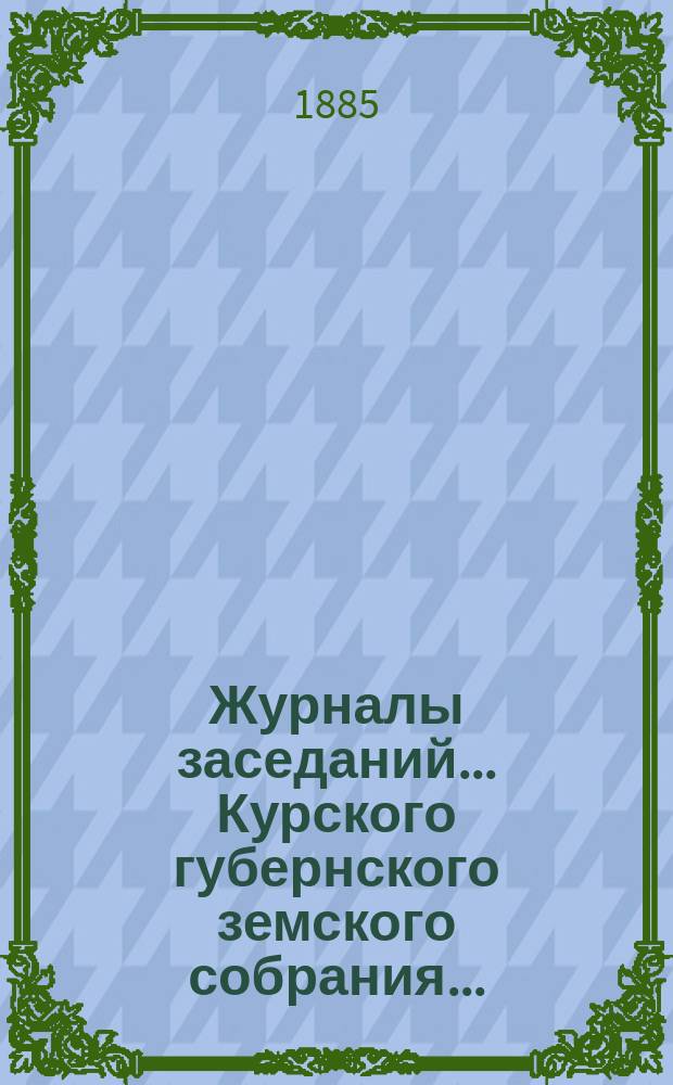 Журналы заседаний... Курского губернского земского собрания.. : С прил. XX очередного... с 9-го по 19-е декабря 1884 года