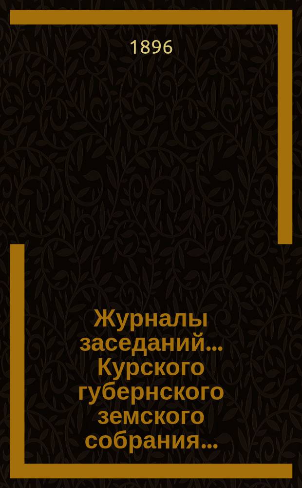 Журналы заседаний... Курского губернского земского собрания.. : С прил. XXXI очередного... [с 9-го по 20-е декабря] 1895 года : XXXI очередного... [с 9-го по 20-е декабря] 1895 года и экстренного за 18 января 1896 года