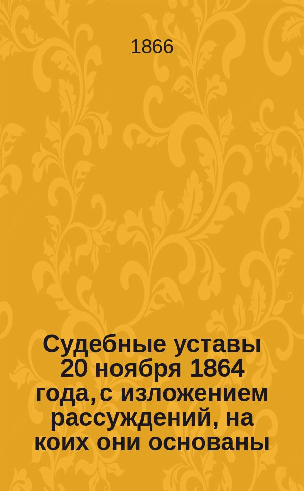 Судебные уставы 20 ноября 1864 года, с изложением рассуждений, на коих они основаны : Ч. 1. Ч. 1 : [Устав гражданского судопроизводства, дополненный законоположением 1866 года