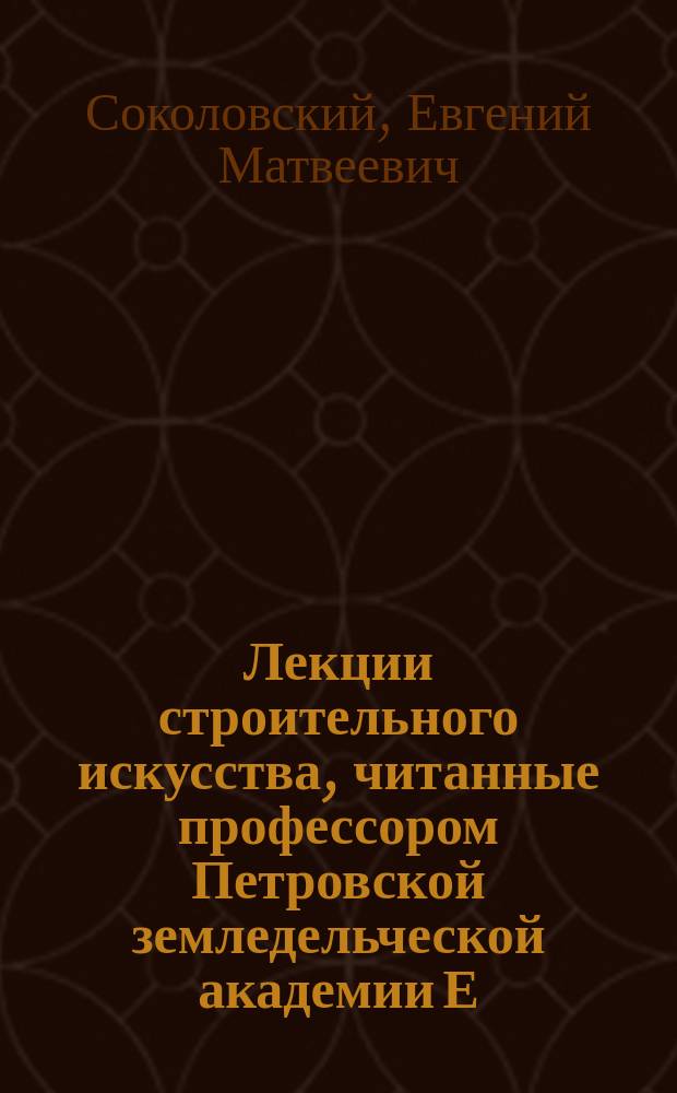 Лекции строительного искусства, читанные профессором Петровской земледельческой академии Е.М. Соколовским