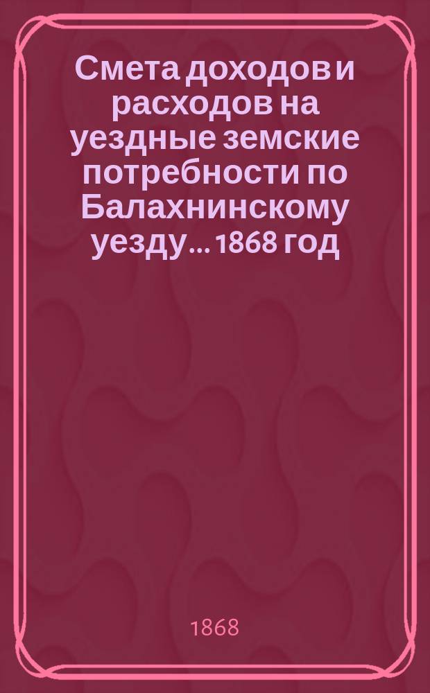 Смета доходов и расходов на уездные земские потребности по Балахнинскому уезду... 1868 год