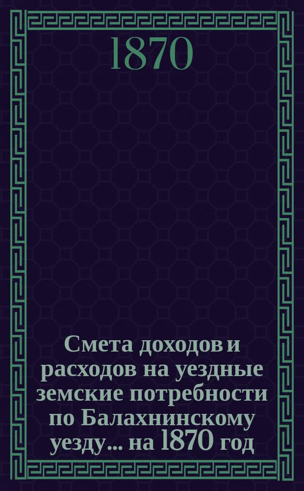 Смета доходов и расходов на уездные земские потребности по Балахнинскому уезду... на 1870 год