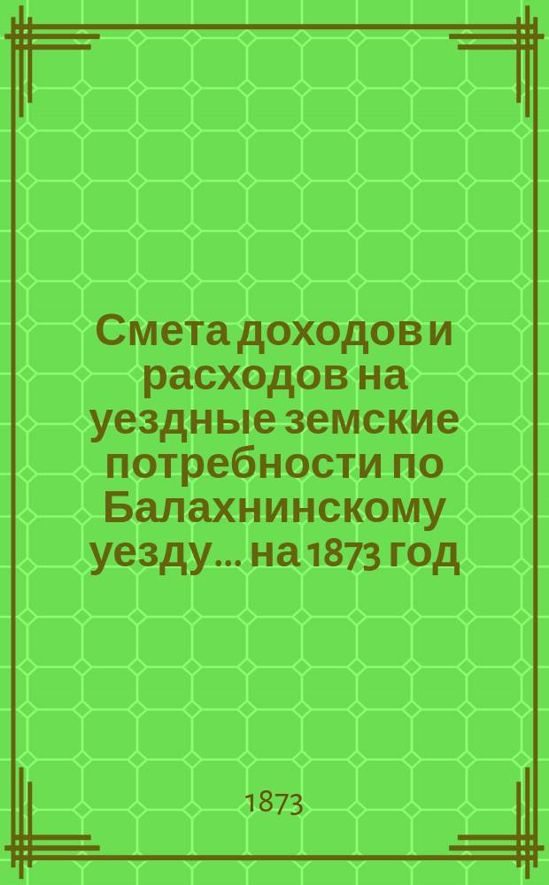 Смета доходов и расходов на уездные земские потребности по Балахнинскому уезду... на 1873 год