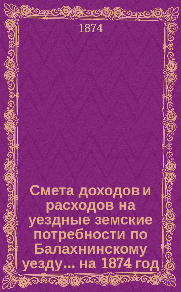 Смета доходов и расходов на уездные земские потребности по Балахнинскому уезду... на 1874 год : на 1874 год, с объяснительными к ним записками, и отчетность Балахинской земской управы за время с 1-го сентября 1872 г. по 1-е сентября 1873 г., с надлежащими к оной приложениями