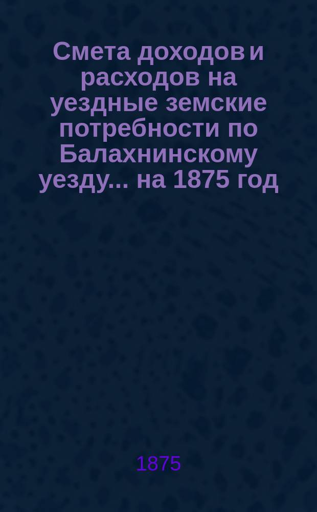 Смета доходов и расходов на уездные земские потребности по Балахнинскому уезду... на 1875 год : на 1875 год, с объяснительными к ним записками и отчетностью Балахнинской земской управы за время с 1 сентября 1873 г. по 1 сентября 1874 года, с надлежащими к оной приложениями