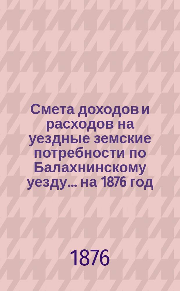 Смета доходов и расходов на уездные земские потребности по Балахнинскому уезду... на 1876 год