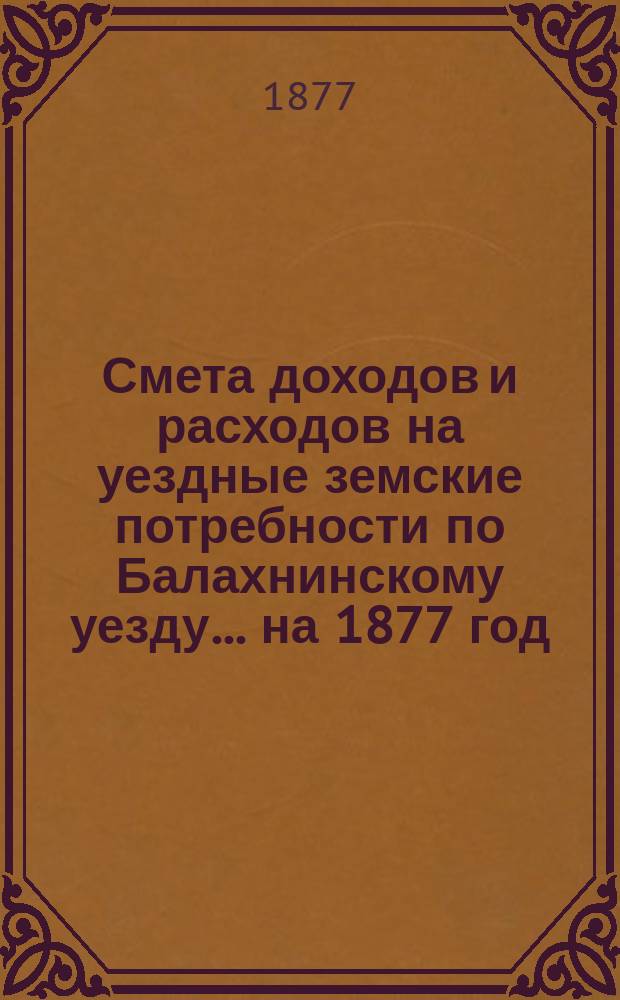 Смета доходов и расходов на уездные земские потребности по Балахнинскому уезду... на 1877 год