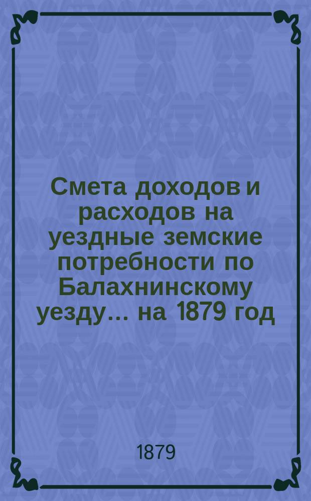 Смета доходов и расходов на уездные земские потребности по Балахнинскому уезду... на 1879 год