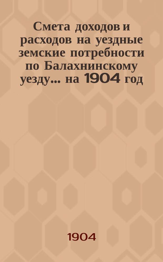 Смета доходов и расходов на уездные земские потребности по Балахнинскому уезду... на 1904 год