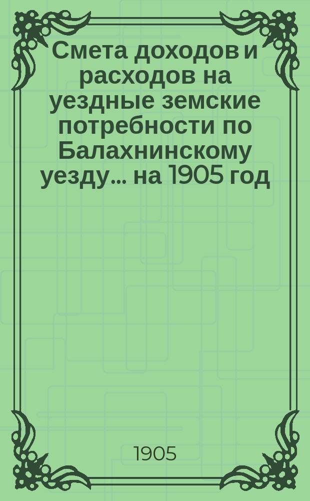 Смета доходов и расходов на уездные земские потребности по Балахнинскому уезду... на 1905 год