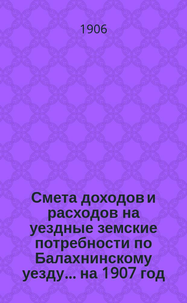 Смета доходов и расходов на уездные земские потребности по Балахнинскому уезду... на 1907 год