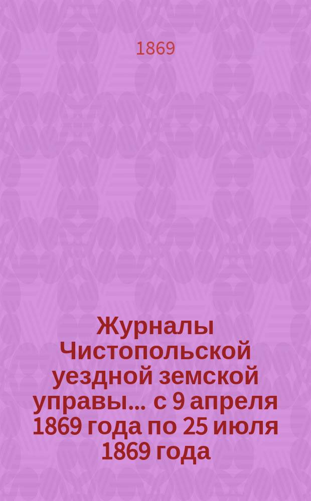 Журналы Чистопольской уездной земской управы... ... [с 9 апреля 1869 года по 25 июля 1869 года]
