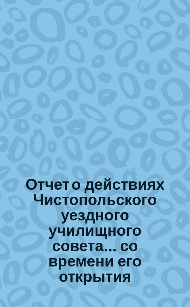 Отчет о действиях Чистопольского уездного училищного совета... ... со времени его открытия (5 апреля) по 1 октября сего 1867 г.