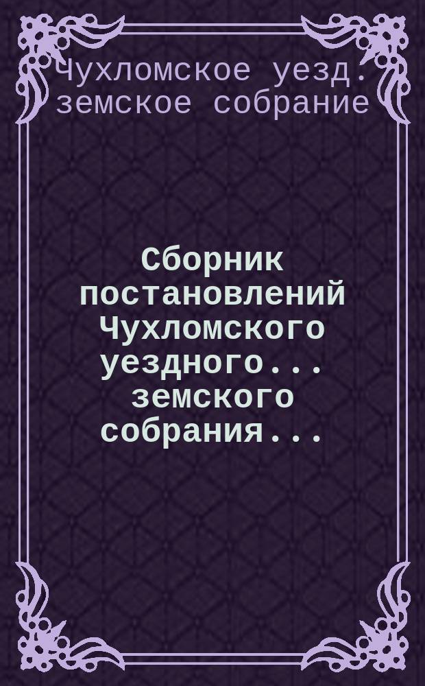 Сборник постановлений Чухломского уездного... земского собрания...