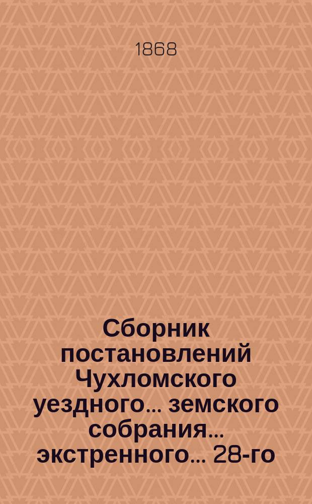 Сборник постановлений Чухломского уездного... земского собрания... экстренного... 28-го - 30-е ноября 1868 года