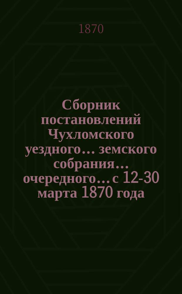 Сборник постановлений Чухломского уездного... земского собрания... очередного... с 12-30 марта 1870 года