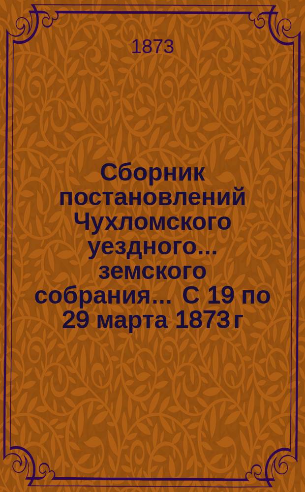 Сборник постановлений Чухломского уездного... земского собрания... ... С 19 по 29 марта 1873 г., с прил.