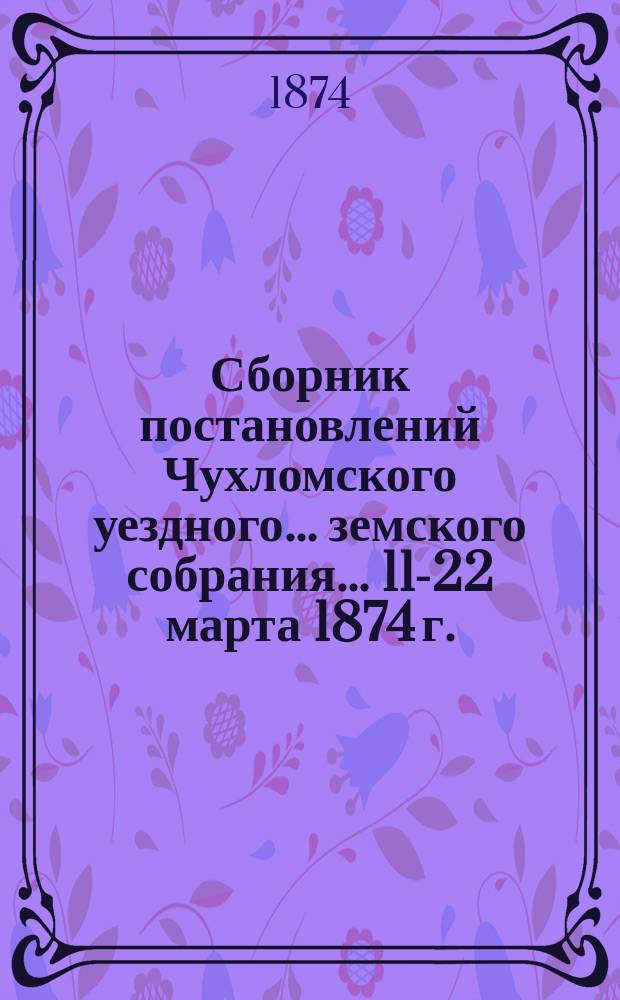 Сборник постановлений Чухломского уездного... земского собрания... ... 11-22 марта 1874 г.