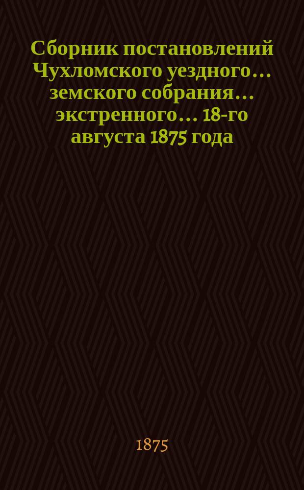 Сборник постановлений Чухломского уездного... земского собрания... экстренного... 18-го августа 1875 года