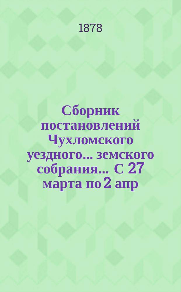 Сборник постановлений Чухломского уездного... земского собрания... ... С 27 марта по 2 апр. 1878 г.