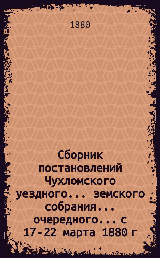 Сборник постановлений Чухломского уездного... земского собрания... очередного... с 17-22 марта 1880 г.