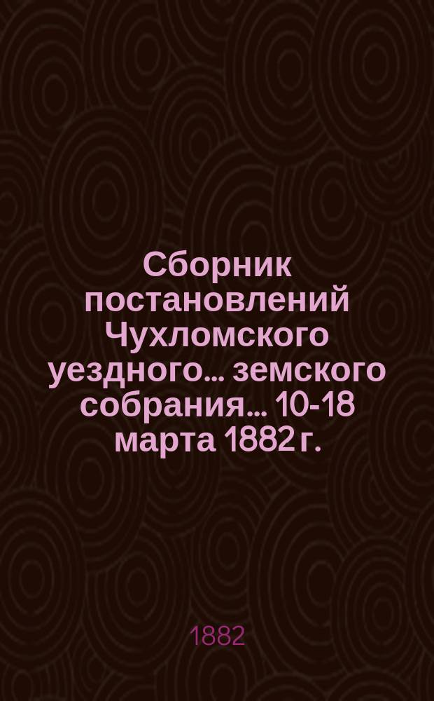 Сборник постановлений Чухломского уездного... земского собрания... ... 10-18 марта 1882 г.