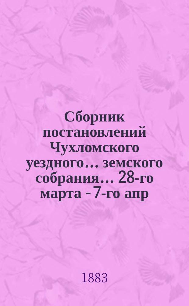 Сборник постановлений Чухломского уездного... земского собрания... ... 28-го марта - 7-го апр. 1883 г.