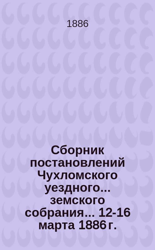 Сборник постановлений Чухломского уездного... земского собрания... ... 12-16 марта 1886 г.