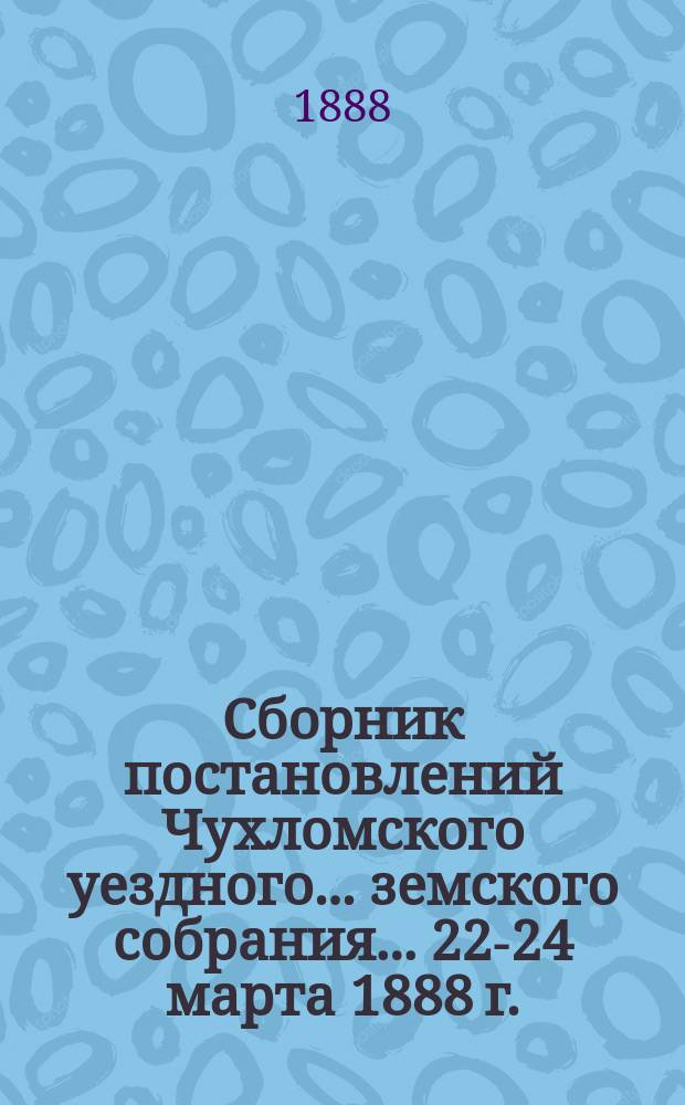 Сборник постановлений Чухломского уездного... земского собрания... ... 22-24 марта 1888 г.