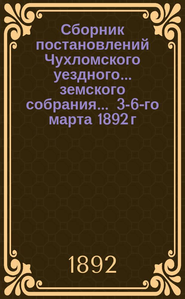 Сборник постановлений Чухломского уездного... земского собрания... ... 3-6-го марта 1892 г.
