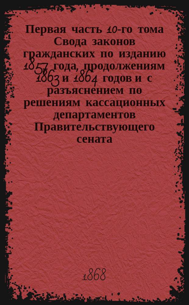 Первая часть 10-го тома Свода законов гражданских по изданию 1857 года, продолжениям 1863 и 1864 годов и с разъяснением по решениям кассационных департаментов Правительствующего сената : Алф. указ., в коем указываются и ст. др. томов св. закон., поясняющие и дополняющие ст. 10 т