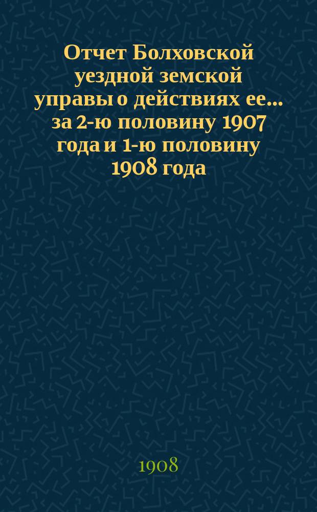 Отчет Болховской уездной земской управы о действиях ее... за 2-ю половину 1907 года и 1-ю половину 1908 года. [Отд. 1-2]